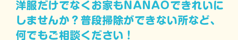 洋服だけでなくお家もNANAOできれいにしませんか？普段掃除ができない所など、何でもご相談ください！